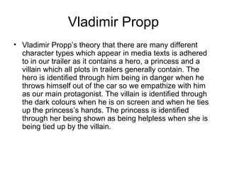 Vladimir Propp
• Vladimir Propp’s theory that there are many different
character types which appear in media texts is adhered
to in our trailer as it contains a hero, a princess and a
villain which all plots in trailers generally contain. The
hero is identified through him being in danger when he
throws himself out of the car so we empathize with him
as our main protagonist. The villain is identified through
the dark colours when he is on screen and when he ties
up the princess’s hands. The princess is identified
through her being shown as being helpless when she is
being tied up by the villain.
 