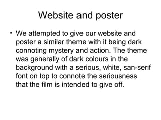Website and poster
• We attempted to give our website and
poster a similar theme with it being dark
connoting mystery and action. The theme
was generally of dark colours in the
background with a serious, white, san-serif
font on top to connote the seriousness
that the film is intended to give off.
 