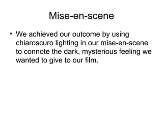 Mise-en-scene
• We achieved our outcome by using
chiaroscuro lighting in our mise-en-scene
to connote the dark, mysterious feeling we
wanted to give to our film.
 