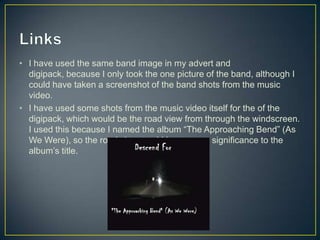 • I have used the same band image in my advert and
digipack, because I only took the one picture of the band, although I
could have taken a screenshot of the band shots from the music
video.
• I have used some shots from the music video itself for the of the
digipack, which would be the road view from through the windscreen.
I used this because I named the album “The Approaching Bend” (As
We Were), so the road view would have some significance to the
album’s title.
 