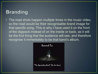 • The road shots happen multiple times in the music video,
so the road would be their recognisable brand image for
that specific song. This is why I have used it on the front
of the digipack instead of on the inside or back, as it will
be the first thing that the audience will see, and therefore
recognise it immediately to be that band’s album.
 