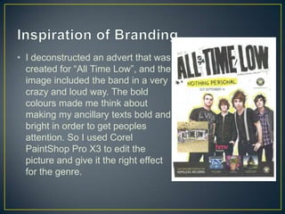 • I deconstructed an advert that was
created for “All Time Low”, and the
image included the band in a very
crazy and loud way. The bold
colours made me think about
making my ancillary texts bold and
bright in order to get peoples
attention. So I used Corel
PaintShop Pro X3 to edit the
picture and give it the right effect
for the genre.
 