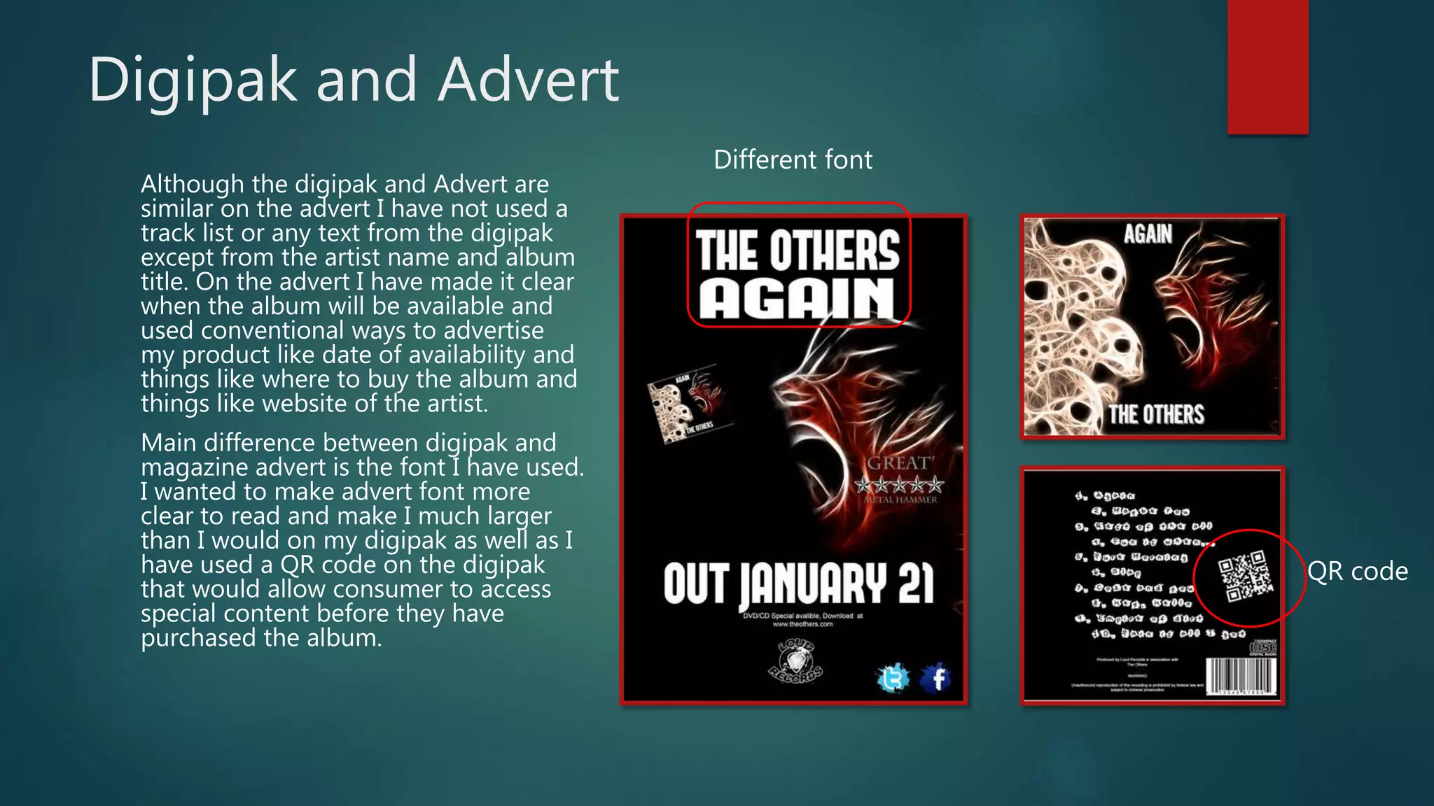 Digipak and Advert
Although the digipak and Advert are
similar on the advert I have not used a
track list or any text from the digipak
except from the artist name and album
title. On the advert I have made it clear
when the album will be available and
used conventional ways to advertise
my product like date of availability and
things like where to buy the album and
things like website of the artist.
Main difference between digipak and
magazine advert is the font I have used.
I wanted to make advert font more
clear to read and make I much larger
than I would on my digipak as well as I
have used a QR code on the digipak
that would allow consumer to access
special content before they have
purchased the album.
Different font
QR code
 