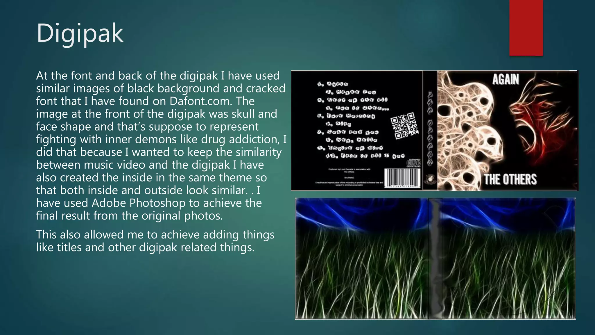 Digipak
At the font and back of the digipak I have used
similar images of black background and cracked
font that I have found on Dafont.com. The
image at the front of the digipak was skull and
face shape and that’s suppose to represent
fighting with inner demons like drug addiction, I
did that because I wanted to keep the similarity
between music video and the digipak I have
also created the inside in the same theme so
that both inside and outside look similar. . I
have used Adobe Photoshop to achieve the
final result from the original photos.
This also allowed me to achieve adding things
like titles and other digipak related things.
 