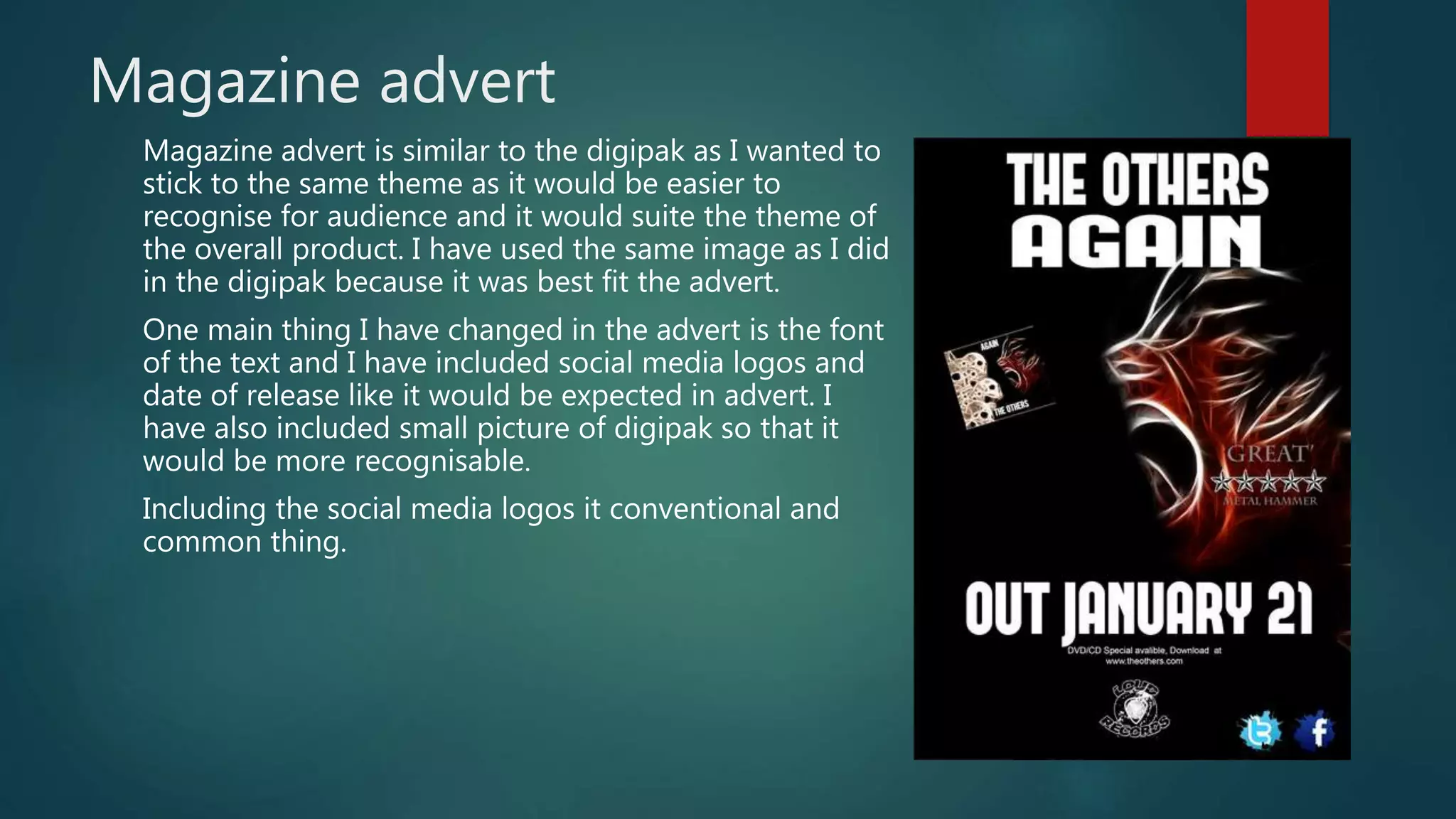 Magazine advert
Magazine advert is similar to the digipak as I wanted to
stick to the same theme as it would be easier to
recognise for audience and it would suite the theme of
the overall product. I have used the same image as I did
in the digipak because it was best fit the advert.
One main thing I have changed in the advert is the font
of the text and I have included social media logos and
date of release like it would be expected in advert. I
have also included small picture of digipak so that it
would be more recognisable.
Including the social media logos it conventional and
common thing.
 