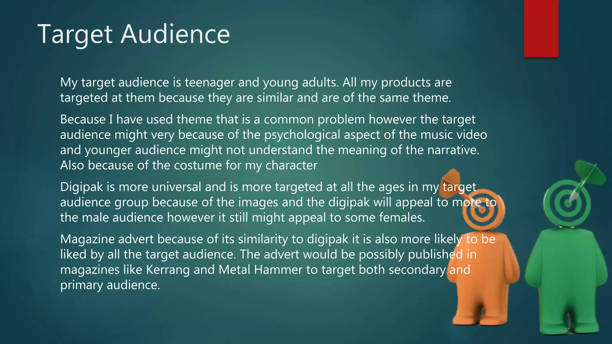 Target Audience
My target audience is teenager and young adults. All my products are
targeted at them because they are similar and are of the same theme.
Because I have used theme that is a common problem however the target
audience might very because of the psychological aspect of the music video
and younger audience might not understand the meaning of the narrative.
Also because of the costume for my character
Digipak is more universal and is more targeted at all the ages in my target
audience group because of the images and the digipak will appeal to more to
the male audience however it still might appeal to some females.
Magazine advert because of its similarity to digipak it is also more likely to be
liked by all the target audience. The advert would be possibly published in
magazines like Kerrang and Metal Hammer to target both secondary and
primary audience.
 