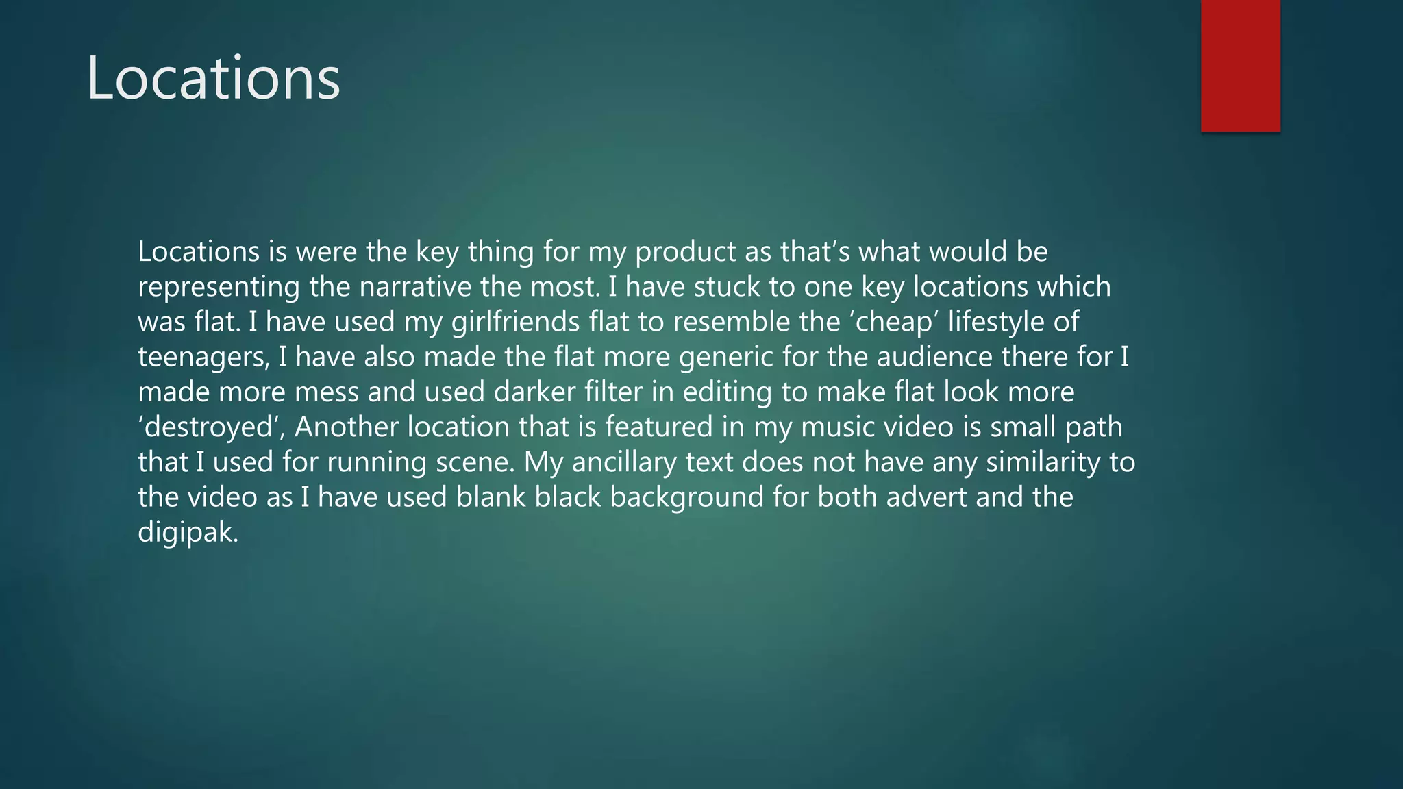 Locations
Locations is were the key thing for my product as that’s what would be
representing the narrative the most. I have stuck to one key locations which
was flat. I have used my girlfriends flat to resemble the ‘cheap’ lifestyle of
teenagers, I have also made the flat more generic for the audience there for I
made more mess and used darker filter in editing to make flat look more
‘destroyed’, Another location that is featured in my music video is small path
that I used for running scene. My ancillary text does not have any similarity to
the video as I have used blank black background for both advert and the
digipak.
 