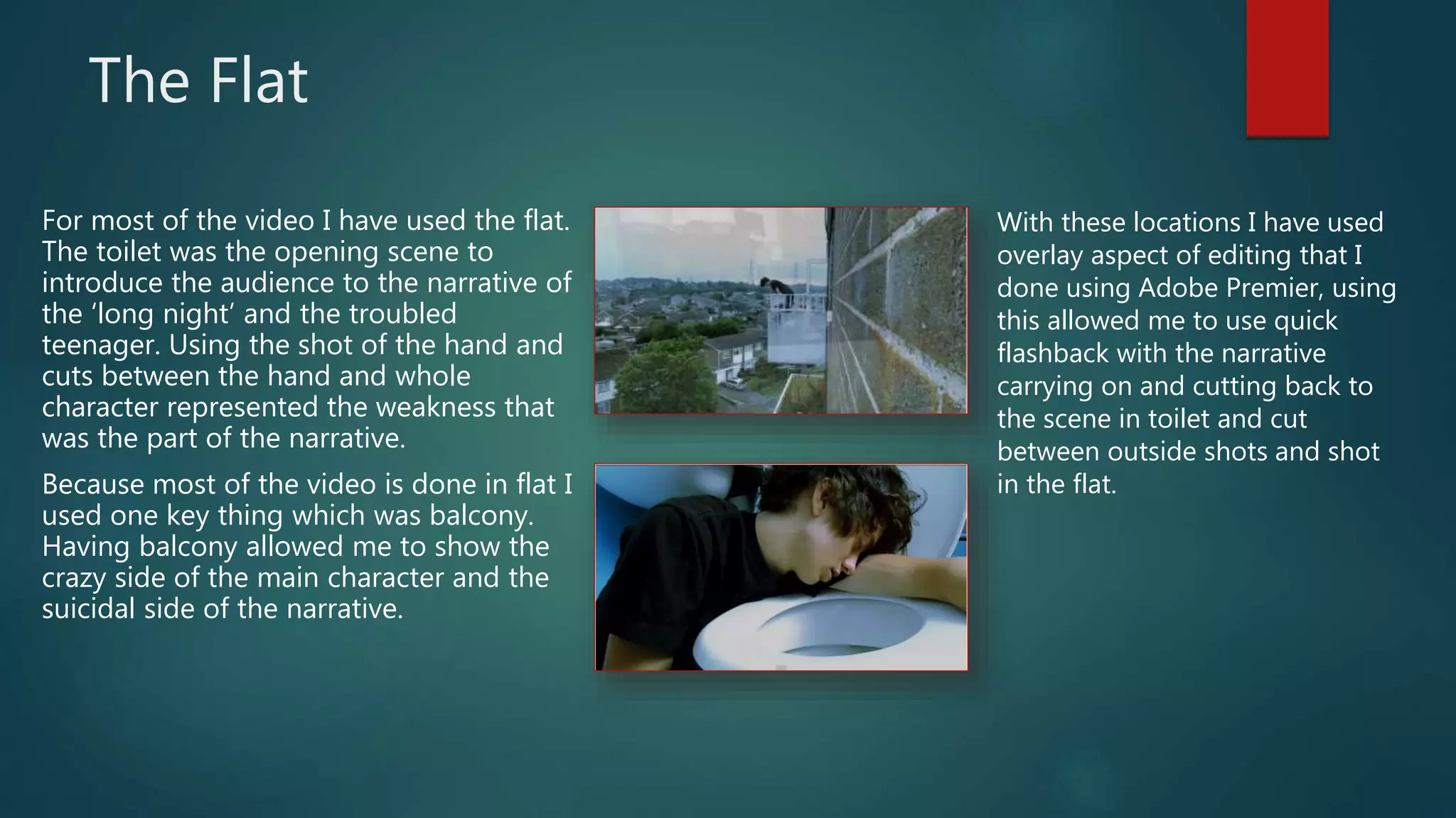 The Flat
For most of the video I have used the flat.
The toilet was the opening scene to
introduce the audience to the narrative of
the ‘long night’ and the troubled
teenager. Using the shot of the hand and
cuts between the hand and whole
character represented the weakness that
was the part of the narrative.
Because most of the video is done in flat I
used one key thing which was balcony.
Having balcony allowed me to show the
crazy side of the main character and the
suicidal side of the narrative.
With these locations I have used
overlay aspect of editing that I
done using Adobe Premier, using
this allowed me to use quick
flashback with the narrative
carrying on and cutting back to
the scene in toilet and cut
between outside shots and shot
in the flat.
 