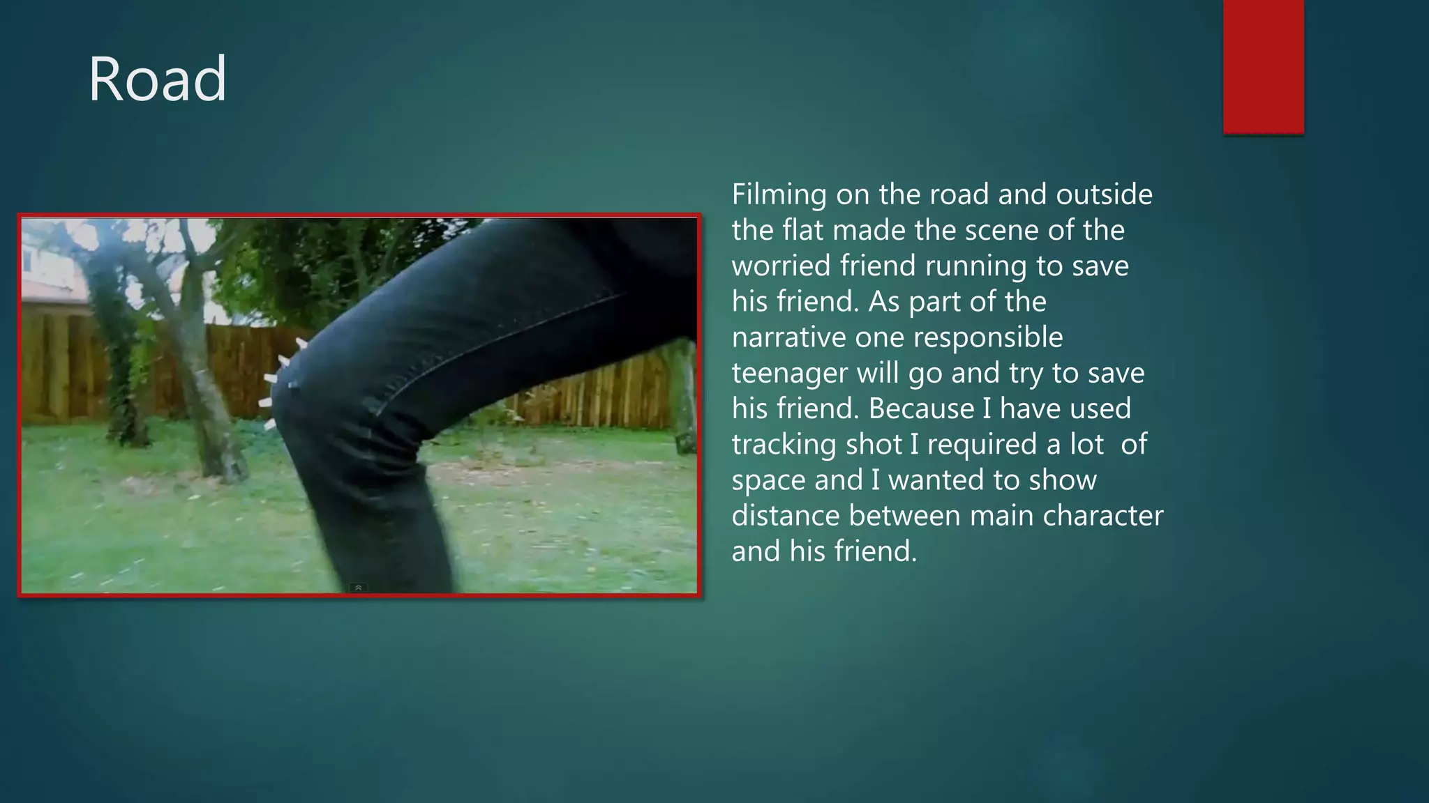 Road
Filming on the road and outside
the flat made the scene of the
worried friend running to save
his friend. As part of the
narrative one responsible
teenager will go and try to save
his friend. Because I have used
tracking shot I required a lot of
space and I wanted to show
distance between main character
and his friend.
 