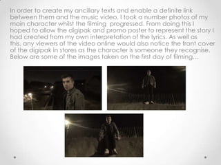 In order to create my ancillary texts and enable a definite link
between them and the music video, I took a number photos of my
main character whilst the filming progressed. From doing this I
hoped to allow the digipak and promo poster to represent the story I
had created from my own interpretation of the lyrics. As well as
this, any viewers of the video online would also notice the front cover
of the digipak in stores as the character is someone they recognise.
Below are some of the images taken on the first day of filming…
 
