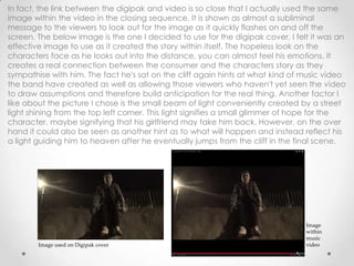 In fact, the link between the digipak and video is so close that I actually used the same
image within the video in the closing sequence. It is shown as almost a subliminal
message to the viewers to look out for the image as it quickly flashes on and off the
screen. The below image is the one I decided to use for the digipak cover, I felt it was an
effective image to use as it created the story within itself. The hopeless look on the
characters face as he looks out into the distance, you can almost feel his emotions. It
creates a real connection between the consumer and the characters story as they
sympathise with him. The fact he's sat on the cliff again hints at what kind of music video
the band have created as well as allowing those viewers who haven't yet seen the video
to draw assumptions and therefore build anticipation for the real thing. Another factor I
like about the picture I chose is the small beam of light conveniently created by a street
light shining from the top left corner. This light signifies a small glimmer of hope for the
character, maybe signifying that his girlfriend may take him back. However, on the over
hand it could also be seen as another hint as to what will happen and instead reflect his
a light guiding him to heaven after he eventually jumps from the cliff in the final scene.
Image used on Digipak cover
Image
within
music
video
 