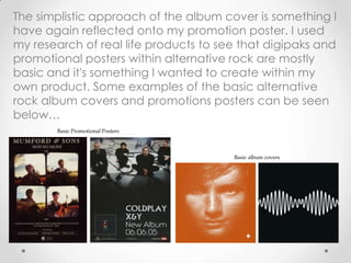 The simplistic approach of the album cover is something I
have again reflected onto my promotion poster. I used
my research of real life products to see that digipaks and
promotional posters within alternative rock are mostly
basic and it's something I wanted to create within my
own product. Some examples of the basic alternative
rock album covers and promotions posters can be seen
below…
Basic Promotional Posters
Basic album covers
 
