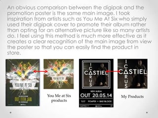 An obvious comparison between the digipak and the
promotion poster is the same main image. I took
inspiration from artists such as You Me At Six who simply
used their digipak cover to promote their album rather
than opting for an alternative picture like so many artists
do. I feel using this method is much more effective as it
creates a clear recognition of the main image from view
the poster so that you can easily find the product in
store.
You Me at Six
products
My Products
 