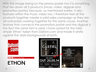 With this image being on the promo poster too it is something
that ties down all 3 products (music video, digipak and
promotion poster) because, as mentioned earlier, it also
features within the music video too. I therefore feel all the
products together create a solid sales campaign as they are
all noticeably working together for the same cause. Another
feature that connects the promotion poster and the digipak is
the fact the same font is used. I have opted for the fairly
simple 'Ethon' taken from Dafont.com and made it white
against the dark backgrounds of both.
 