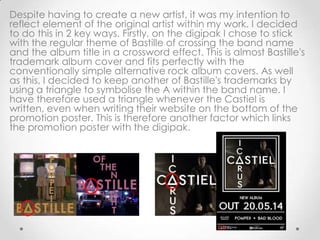 Despite having to create a new artist, it was my intention to
reflect element of the original artist within my work. I decided
to do this in 2 key ways. Firstly, on the digipak I chose to stick
with the regular theme of Bastille of crossing the band name
and the album title in a crossword effect. This is almost Bastille's
trademark album cover and fits perfectly with the
conventionally simple alternative rock album covers. As well
as this, I decided to keep another of Bastille's trademarks by
using a triangle to symbolise the A within the band name. I
have therefore used a triangle whenever the Castiel is
written, even when writing their website on the bottom of the
promotion poster. This is therefore another factor which links
the promotion poster with the digipak.
 