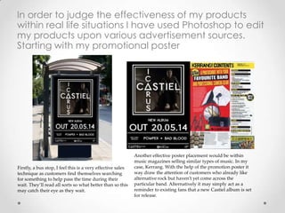 In order to judge the effectiveness of my products
within real life situations I have used Photoshop to edit
my products upon various advertisement sources.
Starting with my promotional poster
Firstly, a bus stop, I feel this is a very effective sales
technique as customers find themselves searching
for something to help pass the time during their
wait. They’ll read all sorts so what better than so this
may catch their eye as they wait.
Another effective poster placement would be within
music magazines selling similar types of music. In my
case, Kerrang. With the help of the promotion poster it
way draw the attention of customers who already like
alternative rock but haven’t yet come across the
particular band. Alternatively it may simply act as a
reminder to existing fans that a new Castiel album is set
for release.
 