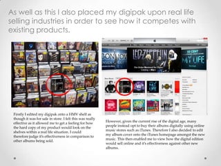 As well as this I also placed my digipak upon real life
selling industries in order to see how it competes with
existing products.
Firstly I edited my digipak onto a HMV shelf as
though it was for sale in store. I felt this was really
effective as it allowed me to get a feeling for how
the hard copy of my product would look on the
shelves within a real life situation. I could
therefore judge it’s effectiveness in comparison to
other albums being sold.
However, given the current rise of the digital age, many
people instead opt to buy their albums digitally using online
music stores such as iTunes. Therefore I also decided to edit
my album cover onto the iTunes homepage amongst the new
music. This then enabled me to view how the digital edition
would sell online and it’s effectiveness against other new
albums.
 