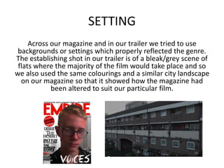 SETTING
Across our magazine and in our trailer we tried to use
backgrounds or settings which properly reflected the genre.
The establishing shot in our trailer is of a bleak/grey scene of
flats where the majority of the film would take place and so
we also used the same colourings and a similar city landscape
on our magazine so that it showed how the magazine had
been altered to suit our particular film.
 