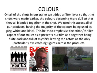 COLOUR
On all of the shots in our trailer we added a filter layer so that the
shots were made darker, the colours becoming more dull so that
they all blended together in the shot. We used this across all of
our products, having the majority of the colours being used as
grey, white and black. This helps to emphasise the crime/thriller
aspect of our trailer as it presents our film as altogether being
quite dark and full of mystery, leaving the actors as the only
particularly eye catching figures across the products.
 