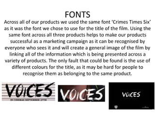 FONTS
Across all of our products we used the same font ‘Crimes Times Six’
as it was the font we chose to use for the title of the film. Using the
same font across all three products helps to make our products
successful as a marketing campaign as it can be recognised by
everyone who sees it and will create a general image of the film by
linking all of the information which is being presented across a
variety of products. The only fault that could be found is the use of
different colours for the title, as it may be hard for people to
recognise them as belonging to the same product.
 