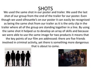 SHOTS
We used the same shot in our poster and trailer. We used the last
shot of our group from the end of the trailer for our poster. Even
though we used silhouette’s on our poster it can easily be recognised
as being the same shot from our trailer as it is the only clip in the
trailer where all of the group are standing together in a line. By using
the same shot it helped us to develop an array of skills and because
we were able to use the same image for two products it means that
the key points of our film are addressed: there are five friends
involved in criminal activity, yet there is something more dangerous
that is about to come.
 
