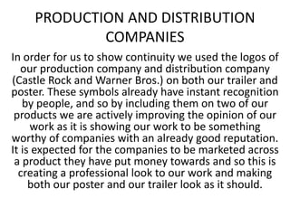 PRODUCTION AND DISTRIBUTION
COMPANIES
In order for us to show continuity we used the logos of
our production company and distribution company
(Castle Rock and Warner Bros.) on both our trailer and
poster. These symbols already have instant recognition
by people, and so by including them on two of our
products we are actively improving the opinion of our
work as it is showing our work to be something
worthy of companies with an already good reputation.
It is expected for the companies to be marketed across
a product they have put money towards and so this is
creating a professional look to our work and making
both our poster and our trailer look as it should.
 
