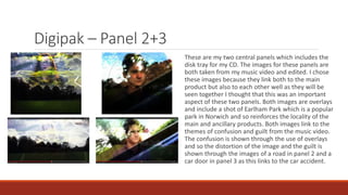 Digipak – Panel 2+3
These are my two central panels which includes the
disk tray for my CD. The images for these panels are
both taken from my music video and edited. I chose
these images because they link both to the main
product but also to each other well as they will be
seen together I thought that this was an important
aspect of these two panels. Both images are overlays
and include a shot of Earlham Park which is a popular
park in Norwich and so reinforces the locality of the
main and ancillary products. Both images link to the
themes of confusion and guilt from the music video.
The confusion is shown through the use of overlays
and so the distortion of the image and the guilt is
shown through the images of a road in panel 2 and a
car door in panel 3 as this links to the car accident.
 
