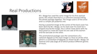 Real Productions
M.I. Abaga has used the same image for his first and last
panel, this shows that there is a coherent concept linking
the whole package together. The image used is of the artist
and is a simple yet powerful one.
Having a powerful image at the centre of the back cover has
been done by M.I. Abaga, on his back over his track list is
shaped around the image, this is what I have done with my
back panel as I have the track list one side of the women
and the barcode on the other.
This promotional package uses the conventions of a
coherent digipak as the main image is a face on of the artist
which is a convention of digipaks as shown by M.I. Abaga, Ed
Sheeran and Lady Gaga all of which product different genres
of music.
 