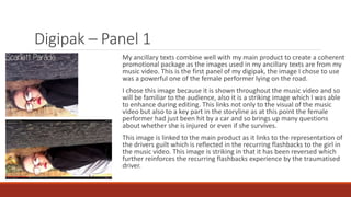Digipak – Panel 1
My ancillary texts combine well with my main product to create a coherent
promotional package as the images used in my ancillary texts are from my
music video. This is the first panel of my digipak, the image I chose to use
was a powerful one of the female performer lying on the road.
I chose this image because it is shown throughout the music video and so
will be familiar to the audience, also it is a striking image which I was able
to enhance during editing. This links not only to the visual of the music
video but also to a key part in the storyline as at this point the female
performer had just been hit by a car and so brings up many questions
about whether she is injured or even if she survives.
This image is linked to the main product as it links to the representation of
the drivers guilt which is reflected in the recurring flashbacks to the girl in
the music video. This image is striking in that it has been reversed which
further reinforces the recurring flashbacks experience by the traumatised
driver.
 