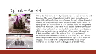 Digipak – Panel 4
This is the final panel of my digipak and includes both a track list and
bar code. The image I have chosen for this panel is also from my
music video although it has been changed through editing. I decided
to keep the image in mostly black and white even though all of the
other panels are in full colour so that it would stand out and get the
consumers attention. I chose this image because of the composition
as it worked well with the track list. I also chose this image because
of the placard as they were a vital part of the music video and so
links the ancillary text to the main product once again which
increases the relation to the audience. This image also links to the
other images of the female performer in the digipak as in all of the
images a road is part of the composition of the image which
reinforces the themes of guilt and key parts of the storyline.
 