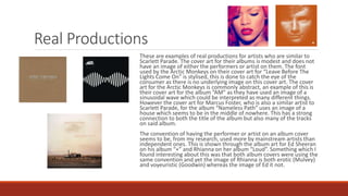 Real Productions
These are examples of real productions for artists who are similar to
Scarlett Parade. The cover art for their albums is modest and does not
have an image of either the performers or artist on them. The font
used by the Arctic Monkeys on their cover art for “Leave Before The
Lights Come On” is stylised, this is done to catch the eye of the
consumer as there is no underlying image on this cover art. The cover
art for the Arctic Monkeys is commonly abstract, an example of this is
their cover art for the album “AM” as they have used an image of a
sinusoidal wave which could be interpreted as many different things.
However the cover art for Marcus Foster, who is also a similar artist to
Scarlett Parade, for the album “Nameless Path” uses an image of a
house which seems to be in the middle of nowhere. This has a strong
connection to both the title of the album but also many of the tracks
on said album.
The convention of having the performer or artist on an album cover
seems to be, from my research, used more by mainstream artists than
independent ones. This is shown through the album art for Ed Sheeran
on his album “+” and Rhianna on her album “Loud”. Something which I
found interesting about this was that both album covers were using the
same convention and yet the image of Rhianna is both erotic (Mulvey)
and voyeuristic (Goodwin) whereas the image of Ed it not.
 