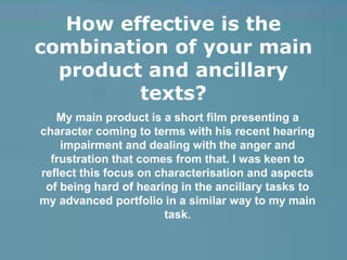 How effective is the
combination of your main
product and ancillary
texts?
My main product is a short film presenting a
character coming to terms with his recent hearing
impairment and dealing with the anger and
frustration that comes from that. I was keen to
reflect this focus on characterisation and aspects
of being hard of hearing in the ancillary tasks to
my advanced portfolio in a similar way to my main
task.
 
