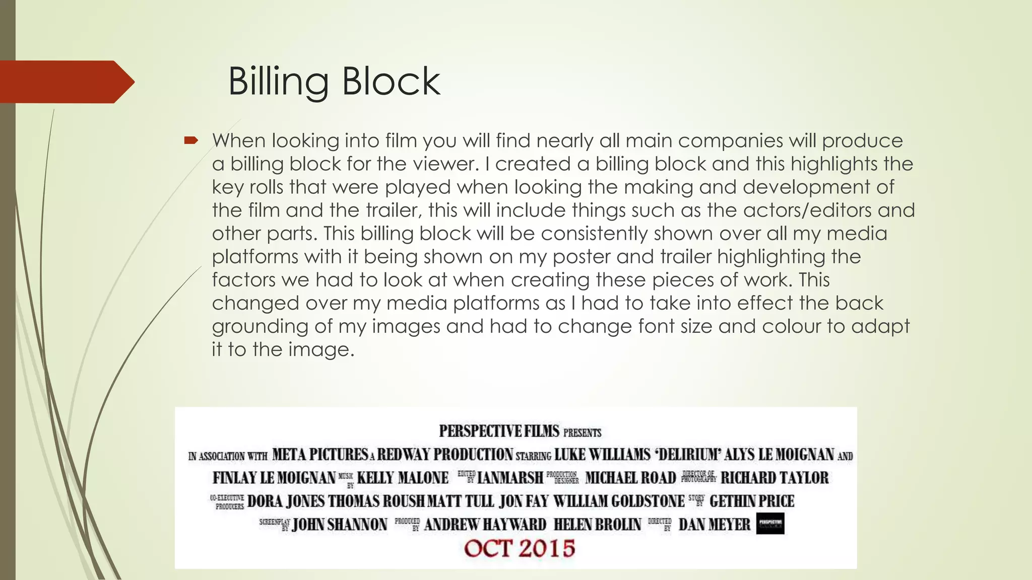 Billing Block
 When looking into film you will find nearly all main companies will produce
a billing block for the viewer. I created a billing block and this highlights the
key rolls that were played when looking the making and development of
the film and the trailer, this will include things such as the actors/editors and
other parts. This billing block will be consistently shown over all my media
platforms with it being shown on my poster and trailer highlighting the
factors we had to look at when creating these pieces of work. This
changed over my media platforms as I had to take into effect the back
grounding of my images and had to change font size and colour to adapt
it to the image.
 