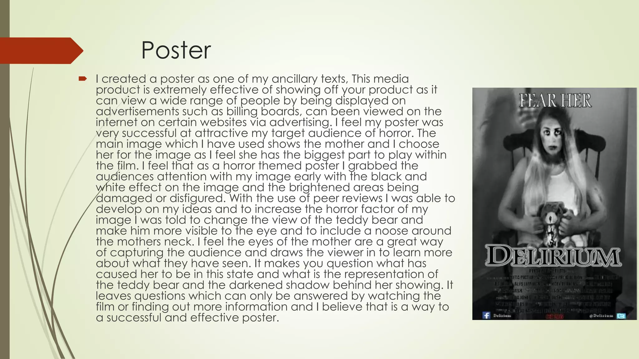 Poster
 I created a poster as one of my ancillary texts, This media
product is extremely effective of showing off your product as it
can view a wide range of people by being displayed on
advertisements such as billing boards, can been viewed on the
internet on certain websites via advertising. I feel my poster was
very successful at attractive my target audience of horror. The
main image which I have used shows the mother and I choose
her for the image as I feel she has the biggest part to play within
the film. I feel that as a horror themed poster I grabbed the
audiences attention with my image early with the black and
white effect on the image and the brightened areas being
damaged or disfigured. With the use of peer reviews I was able to
develop on my ideas and to increase the horror factor of my
image I was told to change the view of the teddy bear and
make him more visible to the eye and to include a noose around
the mothers neck. I feel the eyes of the mother are a great way
of capturing the audience and draws the viewer in to learn more
about what they have seen. It makes you question what has
caused her to be in this state and what is the representation of
the teddy bear and the darkened shadow behind her showing. It
leaves questions which can only be answered by watching the
film or finding out more information and I believe that is a way to
a successful and effective poster.
 