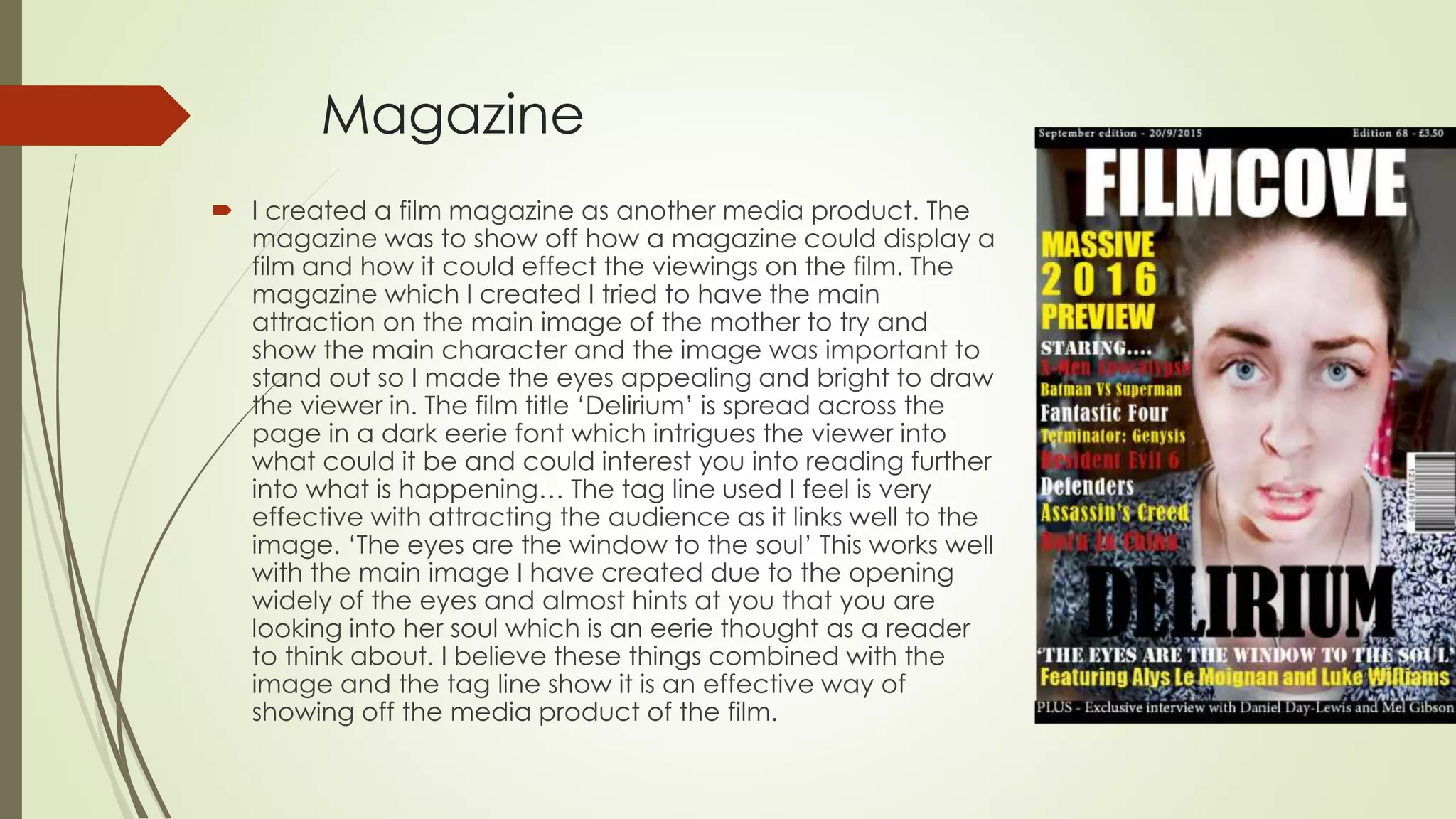 Magazine
 I created a film magazine as another media product. The
magazine was to show off how a magazine could display a
film and how it could effect the viewings on the film. The
magazine which I created I tried to have the main
attraction on the main image of the mother to try and
show the main character and the image was important to
stand out so I made the eyes appealing and bright to draw
the viewer in. The film title ‘Delirium’ is spread across the
page in a dark eerie font which intrigues the viewer into
what could it be and could interest you into reading further
into what is happening… The tag line used I feel is very
effective with attracting the audience as it links well to the
image. ‘The eyes are the window to the soul’ This works well
with the main image I have created due to the opening
widely of the eyes and almost hints at you that you are
looking into her soul which is an eerie thought as a reader
to think about. I believe these things combined with the
image and the tag line show it is an effective way of
showing off the media product of the film.
 