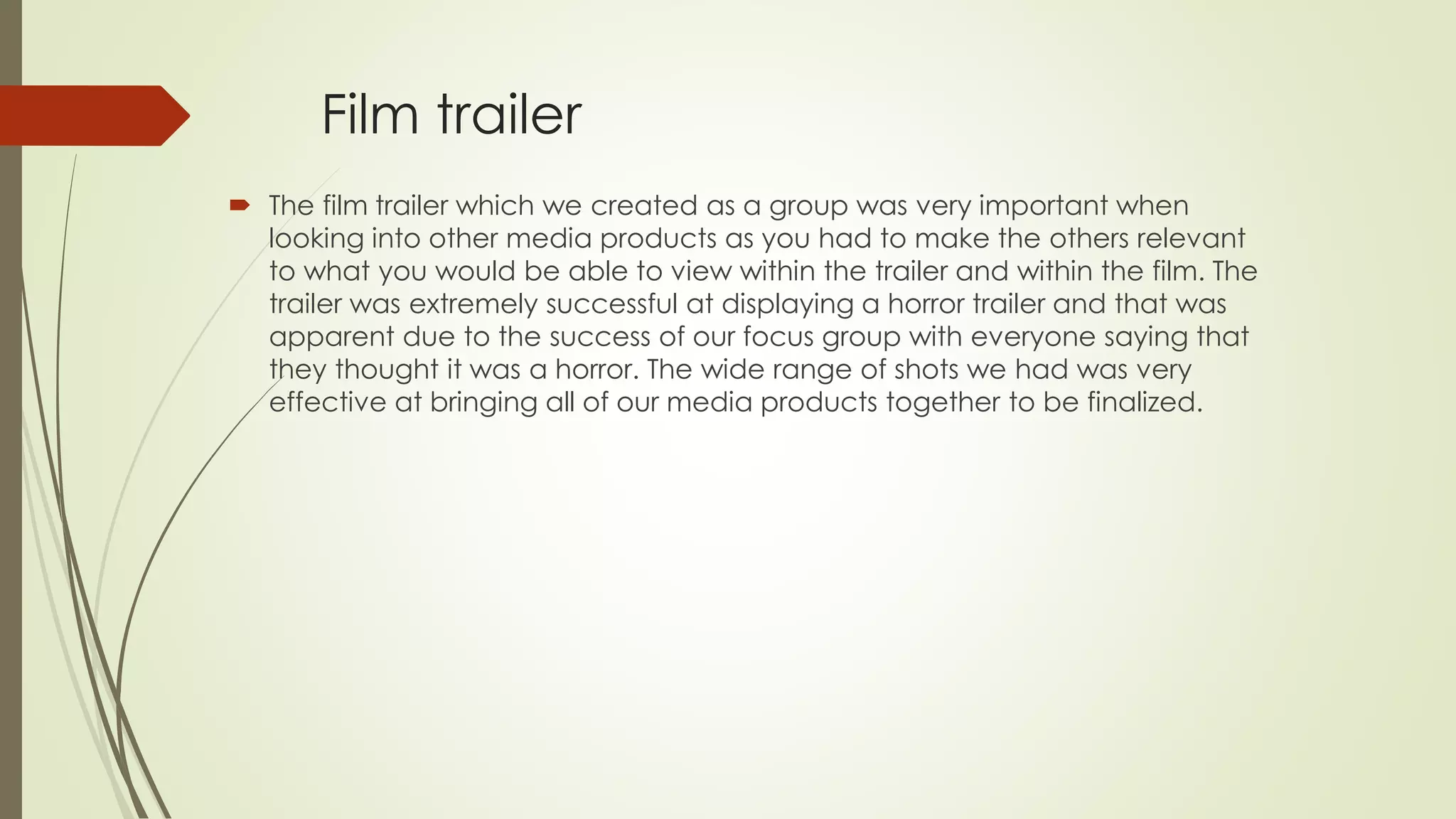 Film trailer
 The film trailer which we created as a group was very important when
looking into other media products as you had to make the others relevant
to what you would be able to view within the trailer and within the film. The
trailer was extremely successful at displaying a horror trailer and that was
apparent due to the success of our focus group with everyone saying that
they thought it was a horror. The wide range of shots we had was very
effective at bringing all of our media products together to be finalized.
 