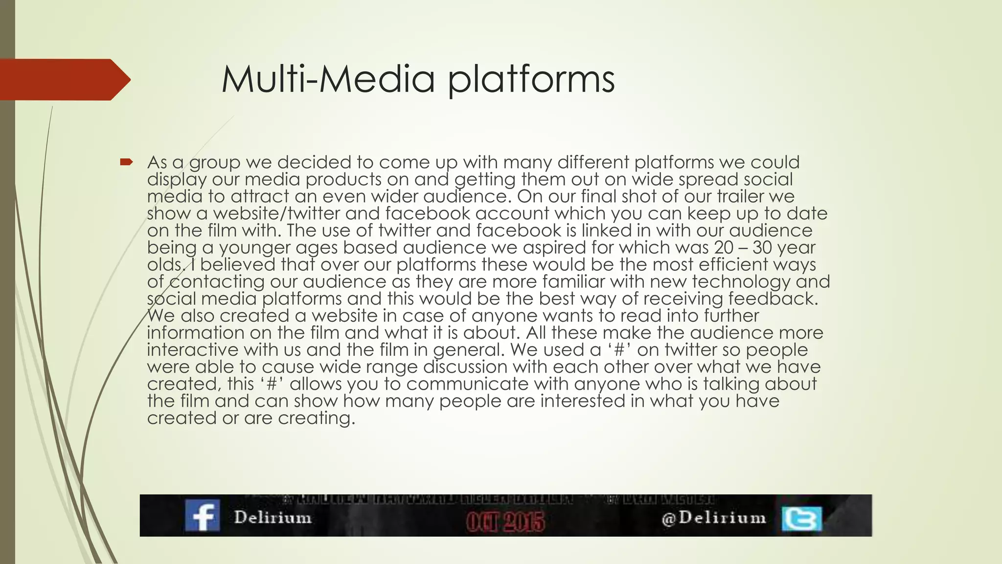 Multi-Media platforms
 As a group we decided to come up with many different platforms we could
display our media products on and getting them out on wide spread social
media to attract an even wider audience. On our final shot of our trailer we
show a website/twitter and facebook account which you can keep up to date
on the film with. The use of twitter and facebook is linked in with our audience
being a younger ages based audience we aspired for which was 20 – 30 year
olds. I believed that over our platforms these would be the most efficient ways
of contacting our audience as they are more familiar with new technology and
social media platforms and this would be the best way of receiving feedback.
We also created a website in case of anyone wants to read into further
information on the film and what it is about. All these make the audience more
interactive with us and the film in general. We used a ‘#’ on twitter so people
were able to cause wide range discussion with each other over what we have
created, this ‘#’ allows you to communicate with anyone who is talking about
the film and can show how many people are interested in what you have
created or are creating.
 