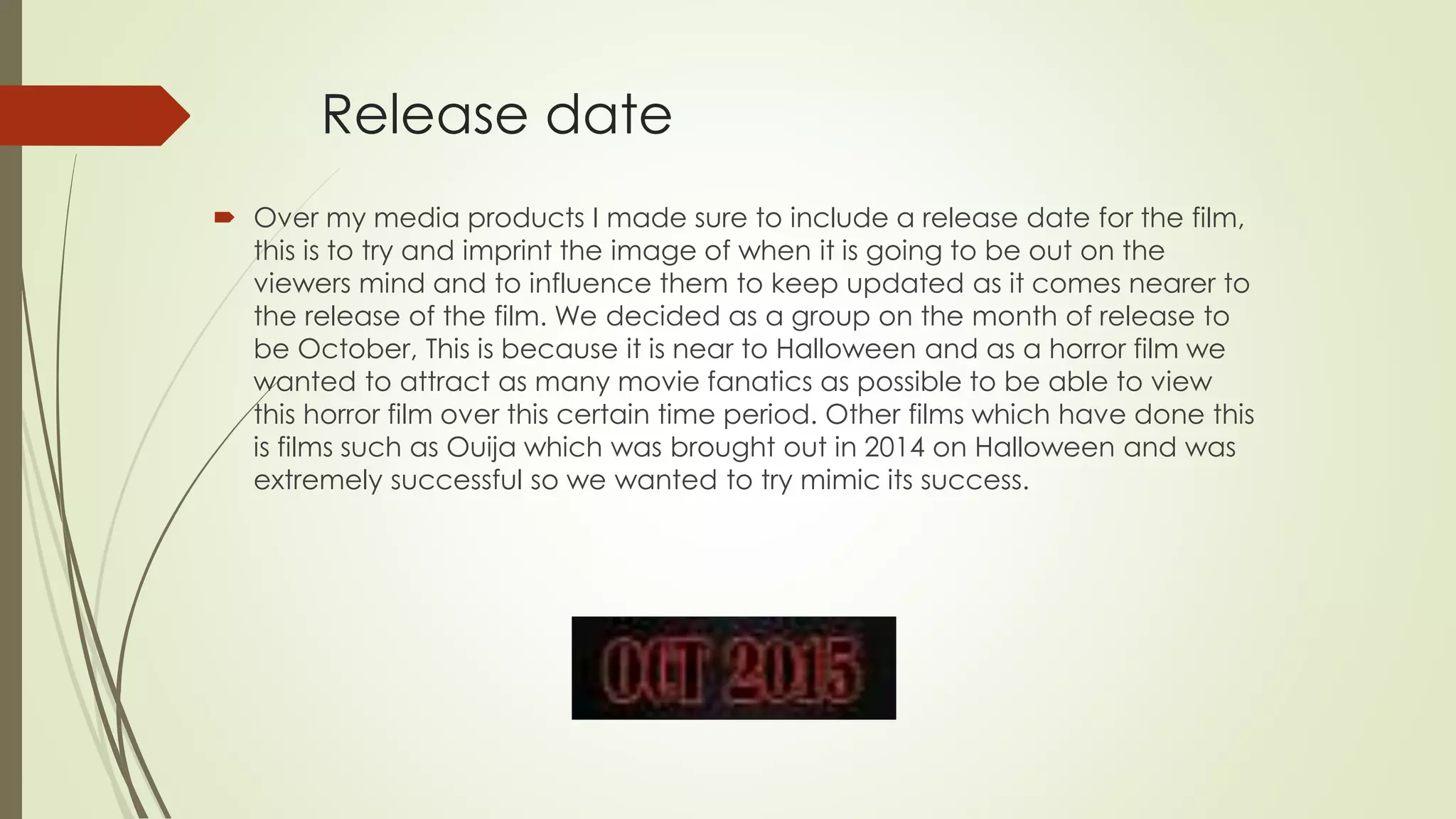 Release date
 Over my media products I made sure to include a release date for the film,
this is to try and imprint the image of when it is going to be out on the
viewers mind and to influence them to keep updated as it comes nearer to
the release of the film. We decided as a group on the month of release to
be October, This is because it is near to Halloween and as a horror film we
wanted to attract as many movie fanatics as possible to be able to view
this horror film over this certain time period. Other films which have done this
is films such as Ouija which was brought out in 2014 on Halloween and was
extremely successful so we wanted to try mimic its success.
 