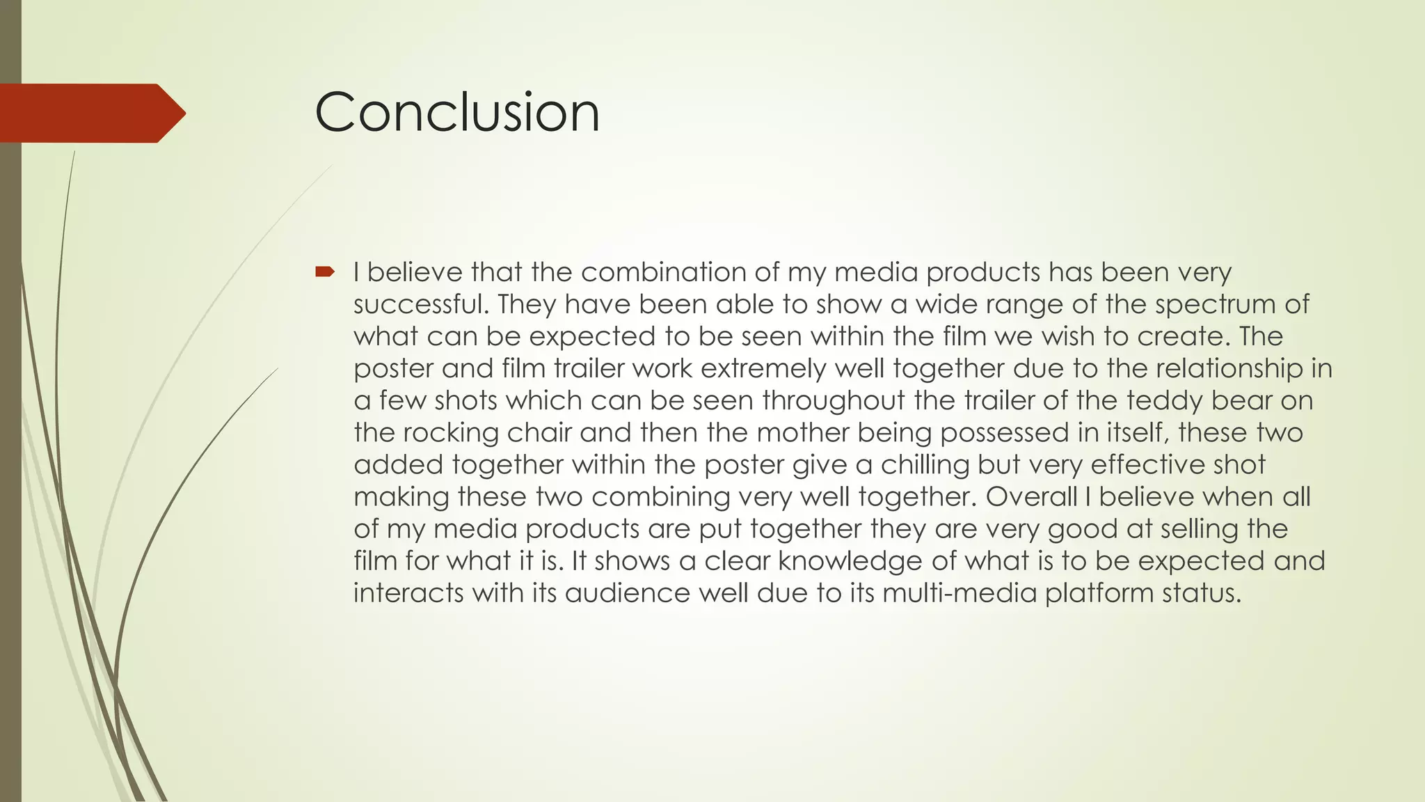 Conclusion
 I believe that the combination of my media products has been very
successful. They have been able to show a wide range of the spectrum of
what can be expected to be seen within the film we wish to create. The
poster and film trailer work extremely well together due to the relationship in
a few shots which can be seen throughout the trailer of the teddy bear on
the rocking chair and then the mother being possessed in itself, these two
added together within the poster give a chilling but very effective shot
making these two combining very well together. Overall I believe when all
of my media products are put together they are very good at selling the
film for what it is. It shows a clear knowledge of what is to be expected and
interacts with its audience well due to its multi-media platform status.
 