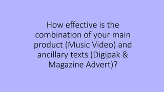 How effective is the
combination of your main
product (Music Video) and
ancillary texts (Digipak &
Magazine Advert)?
 