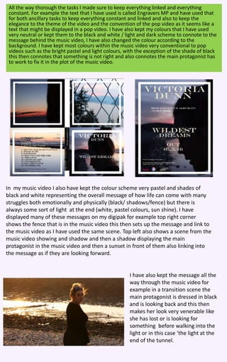 All the way thorough the tasks I made sure to keep everything linked and everything
constant. For example the text that I have used is called Engravers MP and have used that
for both ancillary tasks to keep everything constant and linked and also to keep the
elegance to the theme of the video and the convention of the pop video as it seems like a
text that might be displayed in a pop video. I have also kept my colours that I have used
very neutral or kept them to the black and white / light and dark scheme to connote to the
message behind the music video, I have also changed the colour according to the
background. I have kept most colours within the music video very conventional to pop
videos such as the bright pastel and light colours, with the exception of the shade of black
this then connotes that something is not right and also connotes the main protagonist has
to work to fix it in the plot of the music video.
In my music video I also have kept the colour scheme very pastel and shades of
black and white representing the overall message of how life can come with many
struggles both emotionally and physically (black/ shadows/fence) but there is
always some sort of light at the end (white, pastel colours, sun shine). I have
displayed many of these messages on my digipak for example top right corner
shows the fence that is in the music video this then sets up the message and link to
the music video as I have used the same scene. Top left also shows a scene from the
music video showing and shadow and then a shadow displaying the main
protagonist in the music video and then a sunset in front of them also linking into
the message as if they are looking forward.
I have also kept the message all the
way through the music video for
example in a transition scene the
main protagonist is dressed in black
and is looking back and this then
makes her look very venerable like
she has lost or is looking for
something before walking into the
light or in this case ‘the light at the
end of the tunnel.
 
