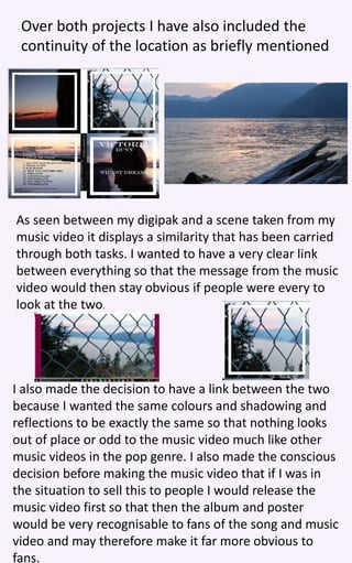 Over both projects I have also included the
continuity of the location as briefly mentioned
As seen between my digipak and a scene taken from my
music video it displays a similarity that has been carried
through both tasks. I wanted to have a very clear link
between everything so that the message from the music
video would then stay obvious if people were every to
look at the two.
I also made the decision to have a link between the two
because I wanted the same colours and shadowing and
reflections to be exactly the same so that nothing looks
out of place or odd to the music video much like other
music videos in the pop genre. I also made the conscious
decision before making the music video that if I was in
the situation to sell this to people I would release the
music video first so that then the album and poster
would be very recognisable to fans of the song and music
video and may therefore make it far more obvious to
fans.
 