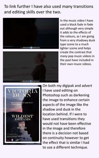 To link further I have also used many transitions
and editing skills over the two.
In the music video I have
used a black fade in fade
out although very simple
it adds to the effects of
the colours, as I am going
from a very shadowy dusk
type scene to a much
lighter scene and helps
create the contrast that
many pop music videos in
the past have included in
their own music videos.
On both my digipak and advert
I have used editing on
Photoshop such as darkening
the image to enhance certain
aspects of the image like the
shadow and dusk in the
location behind. If I were to
have used transitions they
would not have been effective
in the image and therefore
there is a decision not based
on continuity however to get
the effect that is similar I had
to use a different technique.
 
