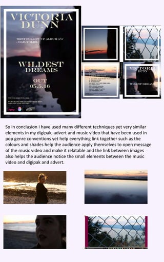 So in conclusion I have used many different techniques yet very similar
elements in my digipak, advert and music video that have been used in
pop genre conventions yet help everything link together such as the
colours and shades help the audience apply themselves to open message
of the music video and make it relatable and the link between images
also helps the audience notice the small elements between the music
video and digipak and advert.
 