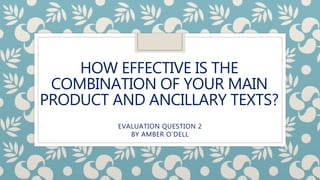 HOW EFFECTIVE IS THE
COMBINATION OF YOUR MAIN
PRODUCT AND ANCILLARY TEXTS?
EVALUATION QUESTION 2
BY AMBER O’DELL
 