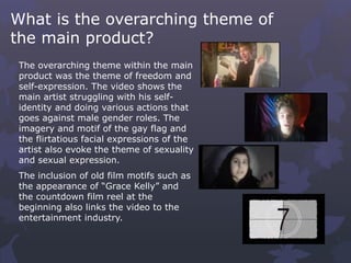 What is the overarching theme of
the main product?
The overarching theme within the main
product was the theme of freedom and
self-expression. The video shows the
main artist struggling with his self-
identity and doing various actions that
goes against male gender roles. The
imagery and motif of the gay flag and
the flirtatious facial expressions of the
artist also evoke the theme of sexuality
and sexual expression.
The inclusion of old film motifs such as
the appearance of “Grace Kelly” and
the countdown film reel at the
beginning also links the video to the
entertainment industry.
 