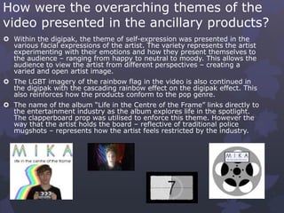 How were the overarching themes of the
video presented in the ancillary products?
 Within the digipak, the theme of self-expression was presented in the
various facial expressions of the artist. The variety represents the artist
experimenting with their emotions and how they present themselves to
the audience – ranging from happy to neutral to moody. This allows the
audience to view the artist from different perspectives – creating a
varied and open artist image.
 The LGBT imagery of the rainbow flag in the video is also continued in
the digipak with the cascading rainbow effect on the digipak effect. This
also reinforces how the products conform to the pop genre.
 The name of the album “Life in the Centre of the Frame” links directly to
the entertainment industry as the album explores life in the spotlight.
The clapperboard prop was utilised to enforce this theme. However the
way that the artist holds the board – reflective of traditional police
mugshots – represents how the artist feels restricted by the industry.
 