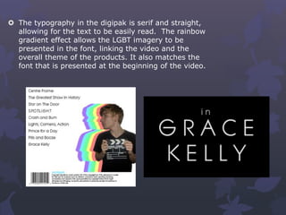  The typography in the digipak is serif and straight,
allowing for the text to be easily read. The rainbow
gradient effect allows the LGBT imagery to be
presented in the font, linking the video and the
overall theme of the products. It also matches the
font that is presented at the beginning of the video.
 