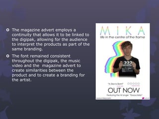  The magazine advert employs a
continuity that allows it to be linked to
the digipak, allowing for the audience
to interpret the products as part of the
same branding.
 The font remained consistent
throughout the digipak, the music
video and the magazine advert to
create similarities between the
product and to create a branding for
the artist.
 