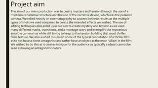 Project aim
The aim of our main production was to create mystery and tension through the use of a
mysterious narrative str...